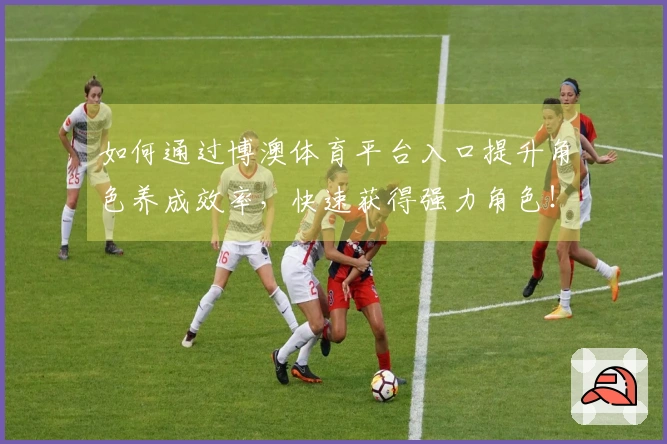 如何通过博澳体育平台入口提升角色养成效率,快速获得强力角色!